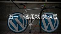  “五一”假期深圳先晴后雨