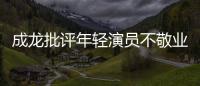  成龙批评年轻演员不敬业：最晚来最早走不愿吃苦