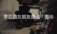  李亚鹏女朋友是谁？海哈金喜年龄个人资料介绍