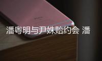  潘粤明与尹姝贻约会 潘粤明和尹姝贻怎么认识的