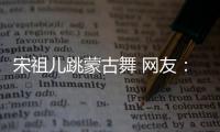  宋祖儿跳蒙古舞 网友：跳的不错 下次不许再跳了