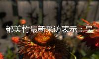  都美竹最新采访表示：吴亦凡看似老实 实则把女人当玩具